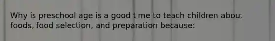 Why is preschool age is a good time to teach children about foods, food selection, and preparation because: