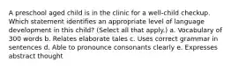 A preschool aged child is in the clinic for a well-child checkup. Which statement identifies an appropriate level of language development in this child? (Select all that apply.) a. Vocabulary of 300 words b. Relates elaborate tales c. Uses correct grammar in sentences d. Able to pronounce consonants clearly e. Expresses abstract thought