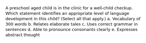 A preschool aged child is in the clinic for a well-child checkup. Which statement identifies an appropriate level of language development in this child? (Select all that apply.) a. Vocabulary of 300 words b. Relates elaborate tales c. Uses correct grammar in sentences d. Able to pronounce consonants clearly e. Expresses abstract thought