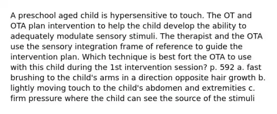 A preschool aged child is hypersensitive to touch. The OT and OTA plan intervention to help the child develop the ability to adequately modulate sensory stimuli. The therapist and the OTA use the sensory integration frame of reference to guide the intervention plan. Which technique is best fort the OTA to use with this child during the 1st intervention session? p. 592 a. fast brushing to the child's arms in a direction opposite hair growth b. lightly moving touch to the child's abdomen and extremities c. firm pressure where the child can see the source of the stimuli