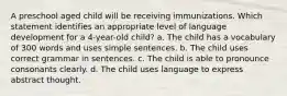 A preschool aged child will be receiving immunizations. Which statement identifies an appropriate level of language development for a 4-year-old child? a. The child has a vocabulary of 300 words and uses simple sentences. b. The child uses correct grammar in sentences. c. The child is able to pronounce consonants clearly. d. The child uses language to express abstract thought.