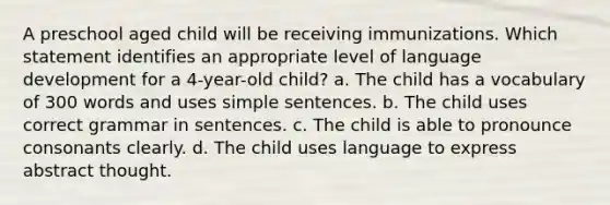 A preschool aged child will be receiving immunizations. Which statement identifies an appropriate level of language development for a 4-year-old child? a. The child has a vocabulary of 300 words and uses simple sentences. b. The child uses correct grammar in sentences. c. The child is able to pronounce consonants clearly. d. The child uses language to express abstract thought.