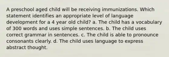 A preschool aged child will be receiving immunizations. Which statement identifies an appropriate level of language development for a 4 year old child? a. The child has a vocabulary of 300 words and uses simple sentences. b. The child uses correct grammar in sentences. c. The child is able to pronounce consonants clearly. d. The child uses language to express abstract thought.