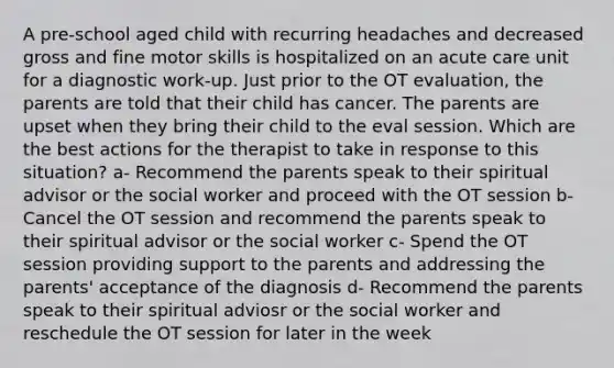 A pre-school aged child with recurring headaches and decreased gross and fine motor skills is hospitalized on an acute care unit for a diagnostic work-up. Just prior to the OT evaluation, the parents are told that their child has cancer. The parents are upset when they bring their child to the eval session. Which are the best actions for the therapist to take in response to this situation? a- Recommend the parents speak to their spiritual advisor or the social worker and proceed with the OT session b- Cancel the OT session and recommend the parents speak to their spiritual advisor or the social worker c- Spend the OT session providing support to the parents and addressing the parents' acceptance of the diagnosis d- Recommend the parents speak to their spiritual adviosr or the social worker and reschedule the OT session for later in the week