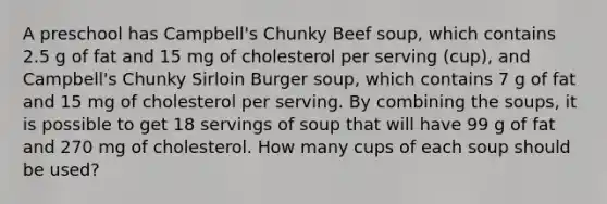 A preschool has Campbell's Chunky Beef soup, which contains 2.5 g of fat and 15 mg of cholesterol per serving (cup), and Campbell's Chunky Sirloin Burger soup, which contains 7 g of fat and 15 mg of cholesterol per serving. By combining the soups, it is possible to get 18 servings of soup that will have 99 g of fat and 270 mg of cholesterol. How many cups of each soup should be used?