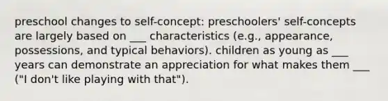 preschool changes to self-concept: preschoolers' self-concepts are largely based on ___ characteristics (e.g., appearance, possessions, and typical behaviors). children as young as ___ years can demonstrate an appreciation for what makes them ___ ("I don't like playing with that").