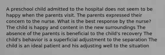 A preschool child admitted to the hospital does not seem to be happy when the parents visit. The parents expressed their concern to the nurse. What is the best response by the nurse? The child is happy and content in the new surroundings The absence of the parents is beneficial to the child's recovery The child's behavior is a superficial adjustment to the separation The child is an ideal patient and his adjusting well to the situation