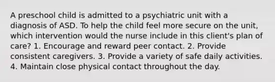 A preschool child is admitted to a psychiatric unit with a diagnosis of ASD. To help the child feel more secure on the unit, which intervention would the nurse include in this client's plan of care? 1. Encourage and reward peer contact. 2. Provide consistent caregivers. 3. Provide a variety of safe daily activities. 4. Maintain close physical contact throughout the day.