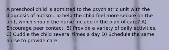 A preschool child is admitted to the psychiatric unit with the diagnosis of autism. To help the child feel more secure on the unit, which should the nurse include in the plan of care? A) Encourage peer contact. B) Provide a variety of daily activities. C) Cuddle the child several times a day D) Schedule the same nurse to provide care.