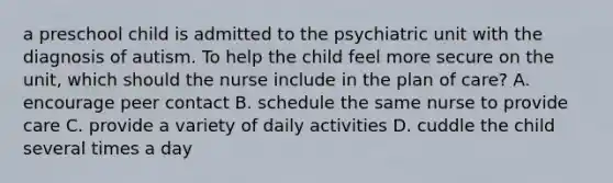 a preschool child is admitted to the psychiatric unit with the diagnosis of autism. To help the child feel more secure on the unit, which should the nurse include in the plan of care? A. encourage peer contact B. schedule the same nurse to provide care C. provide a variety of daily activities D. cuddle the child several times a day