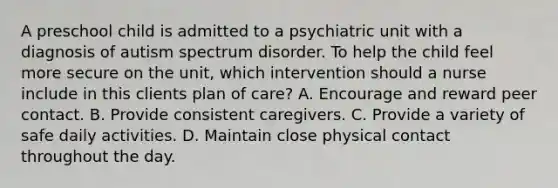 A preschool child is admitted to a psychiatric unit with a diagnosis of autism spectrum disorder. To help the child feel more secure on the unit, which intervention should a nurse include in this clients plan of care? A. Encourage and reward peer contact. B. Provide consistent caregivers. C. Provide a variety of safe daily activities. D. Maintain close physical contact throughout the day.