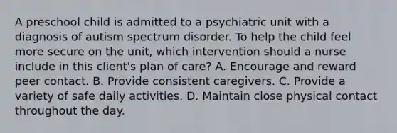 A preschool child is admitted to a psychiatric unit with a diagnosis of autism spectrum disorder. To help the child feel more secure on the unit, which intervention should a nurse include in this client's plan of care? A. Encourage and reward peer contact. B. Provide consistent caregivers. C. Provide a variety of safe daily activities. D. Maintain close physical contact throughout the day.