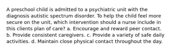 A preschool child is admitted to a psychiatric unit with the diagnosis autistic spectrum disorder. To help the child feel more secure on the unit, which intervention should a nurse include in this clients plan of care? a. Encourage and reward peer contact. b. Provide consistent caregivers. c. Provide a variety of safe daily activities. d. Maintain close physical contact throughout the day.