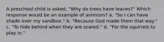 A preschool child is asked, "Why do trees have leaves?" Which response would be an example of animism? a. "So I can have shade over my sandbox." b. "Because God made them that way." c. "To hide behind when they are scared." d. "For the squirrels to play in."