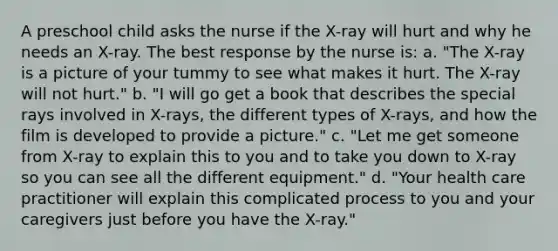 A preschool child asks the nurse if the X-ray will hurt and why he needs an X-ray. The best response by the nurse is: a. "The X-ray is a picture of your tummy to see what makes it hurt. The X-ray will not hurt." b. "I will go get a book that describes the special rays involved in X-rays, the different types of X-rays, and how the film is developed to provide a picture." c. "Let me get someone from X-ray to explain this to you and to take you down to X-ray so you can see all the different equipment." d. "Your health care practitioner will explain this complicated process to you and your caregivers just before you have the X-ray."