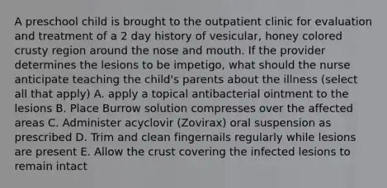 A preschool child is brought to the outpatient clinic for evaluation and treatment of a 2 day history of vesicular, honey colored crusty region around the nose and mouth. If the provider determines the lesions to be impetigo, what should the nurse anticipate teaching the child's parents about the illness (select all that apply) A. apply a topical antibacterial ointment to the lesions B. Place Burrow solution compresses over the affected areas C. Administer acyclovir (Zovirax) oral suspension as prescribed D. Trim and clean fingernails regularly while lesions are present E. Allow the crust covering the infected lesions to remain intact