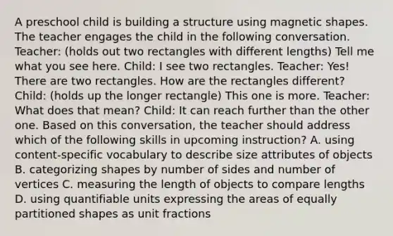 A preschool child is building a structure using magnetic shapes. The teacher engages the child in the following conversation. Teacher: (holds out two rectangles with different lengths) Tell me what you see here. Child: I see two rectangles. Teacher: Yes! There are two rectangles. How are the rectangles different? Child: (holds up the longer rectangle) This one is more. Teacher: What does that mean? Child: It can reach further than the other one. Based on this conversation, the teacher should address which of the following skills in upcoming instruction? A. using content-specific vocabulary to describe size attributes of objects B. categorizing shapes by number of sides and number of vertices C. measuring the length of objects to compare lengths D. using quantifiable units expressing the areas of equally partitioned shapes as unit fractions