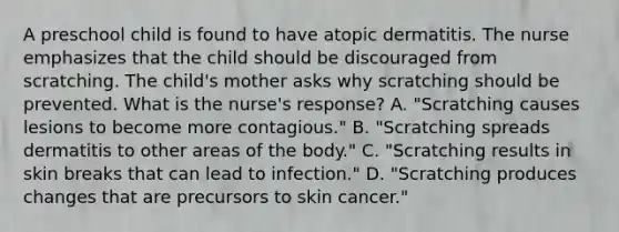 A preschool child is found to have atopic dermatitis. The nurse emphasizes that the child should be discouraged from scratching. The child's mother asks why scratching should be prevented. What is the nurse's response? A. "Scratching causes lesions to become more contagious." B. "Scratching spreads dermatitis to other areas of the body." C. "Scratching results in skin breaks that can lead to infection." D. "Scratching produces changes that are precursors to skin cancer."