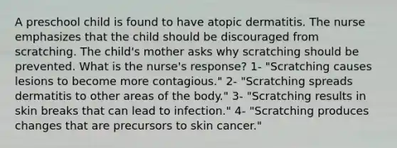 A preschool child is found to have atopic dermatitis. The nurse emphasizes that the child should be discouraged from scratching. The child's mother asks why scratching should be prevented. What is the nurse's response? 1- "Scratching causes lesions to become more contagious." 2- "Scratching spreads dermatitis to other areas of the body." 3- "Scratching results in skin breaks that can lead to infection." 4- "Scratching produces changes that are precursors to skin cancer."