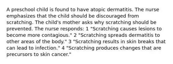 A preschool child is found to have atopic dermatitis. The nurse emphasizes that the child should be discouraged from scratching. The child's mother asks why scratching should be prevented. The nurse responds: 1 "Scratching causes lesions to become more contagious." 2 "Scratching spreads dermatitis to other areas of the body." 3 "Scratching results in skin breaks that can lead to infection." 4 "Scratching produces changes that are precursors to skin cancer."