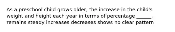 As a preschool child grows older, the increase in the child's weight and height each year in terms of percentage ______. remains steady increases decreases shows no clear pattern