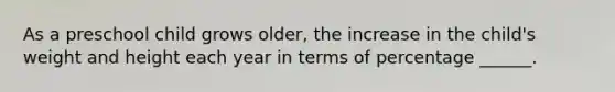 As a preschool child grows older, the increase in the child's weight and height each year in terms of percentage ______.