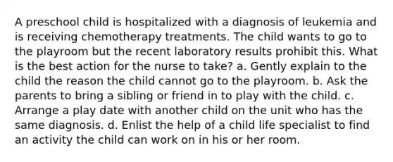 A preschool child is hospitalized with a diagnosis of leukemia and is receiving chemotherapy treatments. The child wants to go to the playroom but the recent laboratory results prohibit this. What is the best action for the nurse to take? a. Gently explain to the child the reason the child cannot go to the playroom. b. Ask the parents to bring a sibling or friend in to play with the child. c. Arrange a play date with another child on the unit who has the same diagnosis. d. Enlist the help of a child life specialist to find an activity the child can work on in his or her room.