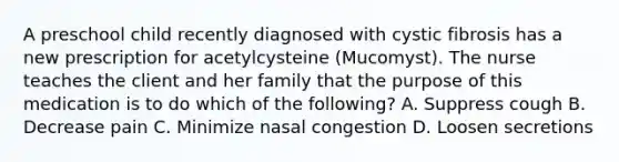 A preschool child recently diagnosed with cystic fibrosis has a new prescription for acetylcysteine (Mucomyst). The nurse teaches the client and her family that the purpose of this medication is to do which of the following? A. Suppress cough B. Decrease pain C. Minimize nasal congestion D. Loosen secretions