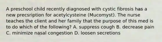 A preschool child recently diagnosed with cystic fibrosis has a new precsription for acetylcysteine (Mucomyst). The nurse teaches the client and her family that the purpose of this med is to do which of the following? A. suppress cough B. decrease pain C. minimize nasal congestion D. loosen secretions