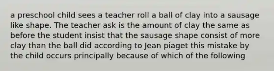 a preschool child sees a teacher roll a ball of clay into a sausage like shape. The teacher ask is the amount of clay the same as before the student insist that the sausage shape consist of more clay than the ball did according to Jean piaget this mistake by the child occurs principally because of which of the following