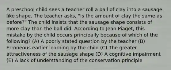 A preschool child sees a teacher roll a ball of clay into a sausage-like shape. The teacher asks, "Is the amount of clay the same as before?" The child insists that the sausage shape consists of more clay than the ball did. According to Jean Piaget, this mistake by the child occurs principally because of which of the following? (A) A poorly stated question by the teacher (B) Erroneous earlier learning by the child (C) The greater attractiveness of the sausage shape (D) A cognitive impairment (E) A lack of understanding of the conservation principle