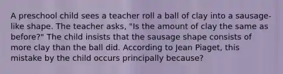 A preschool child sees a teacher roll a ball of clay into a sausage-like shape. The teacher asks, "Is the amount of clay the same as before?" The child insists that the sausage shape consists of more clay than the ball did. According to Jean Piaget, this mistake by the child occurs principally because?