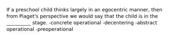 If a preschool child thinks largely in an egocentric manner, then from Piaget's perspective we would say that the child is in the __________ stage. -concrete operational -decentering -abstract operational -preoperational