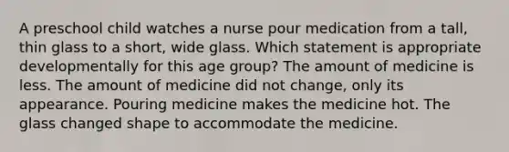 A preschool child watches a nurse pour medication from a tall, thin glass to a short, wide glass. Which statement is appropriate developmentally for this age group? The amount of medicine is less. The amount of medicine did not change, only its appearance. Pouring medicine makes the medicine hot. The glass changed shape to accommodate the medicine.