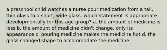 a preschool child watches a nurse pour medication from a tall, thin glass to a short, wide glass. which statement is appropriate developmentally for this age group? a. the amount of medicine is less b. the amount of medicine didn't change, only its appearance c. pouring medicine makes the medicine hot d. the glass changed shape to accommodate the medicine