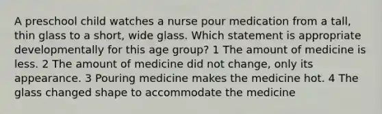 A preschool child watches a nurse pour medication from a tall, thin glass to a short, wide glass. Which statement is appropriate developmentally for this age group? 1 The amount of medicine is less. 2 The amount of medicine did not change, only its appearance. 3 Pouring medicine makes the medicine hot. 4 The glass changed shape to accommodate the medicine