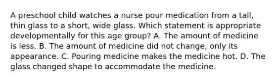 A preschool child watches a nurse pour medication from a tall, thin glass to a short, wide glass. Which statement is appropriate developmentally for this age group? A. The amount of medicine is less. B. The amount of medicine did not change, only its appearance. C. Pouring medicine makes the medicine hot. D. The glass changed shape to accommodate the medicine.