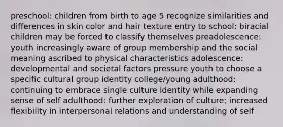 preschool: children from birth to age 5 recognize similarities and differences in skin color and hair texture entry to school: biracial children may be forced to classify themselves preadolescence: youth increasingly aware of group membership and the social meaning ascribed to physical characteristics adolescence: developmental and societal factors pressure youth to choose a specific cultural group identity college/young adulthood: continuing to embrace single culture identity while expanding sense of self adulthood: further exploration of culture; increased flexibility in interpersonal relations and understanding of self