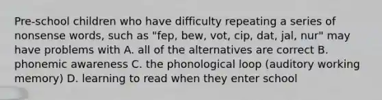 Pre-school children who have difficulty repeating a series of nonsense words, such as "fep, bew, vot, cip, dat, jal, nur" may have problems with A. all of the alternatives are correct B. phonemic awareness C. the phonological loop (auditory working memory) D. learning to read when they enter school