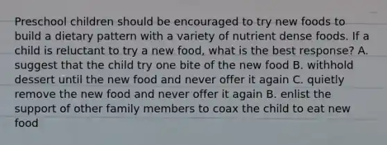 Preschool children should be encouraged to try new foods to build a dietary pattern with a variety of nutrient dense foods. If a child is reluctant to try a new food, what is the best response? A. suggest that the child try one bite of the new food B. withhold dessert until the new food and never offer it again C. quietly remove the new food and never offer it again B. enlist the support of other family members to coax the child to eat new food