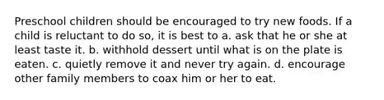 Preschool children should be encouraged to try new foods. If a child is reluctant to do so, it is best to a. ask that he or she at least taste it. b. withhold dessert until what is on the plate is eaten. c. quietly remove it and never try again. d. encourage other family members to coax him or her to eat.