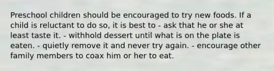 Preschool children should be encouraged to try new foods. If a child is reluctant to do so, it is best to - ask that he or she at least taste it. - withhold dessert until what is on the plate is eaten. - quietly remove it and never try again. - encourage other family members to coax him or her to eat.