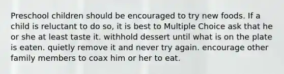 Preschool children should be encouraged to try new foods. If a child is reluctant to do so, it is best to Multiple Choice ask that he or she at least taste it. withhold dessert until what is on the plate is eaten. quietly remove it and never try again. encourage other family members to coax him or her to eat.