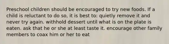 Preschool children should be encouraged to try new foods. If a child is reluctant to do so, it is best to: quietly remove it and never try again. withhold dessert until what is on the plate is eaten. ask that he or she at least taste it. encourage other family members to coax him or her to eat