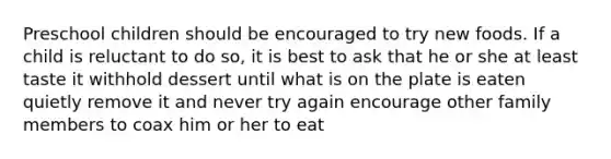 Preschool children should be encouraged to try new foods. If a child is reluctant to do so, it is best to ask that he or she at least taste it withhold dessert until what is on the plate is eaten quietly remove it and never try again encourage other family members to coax him or her to eat