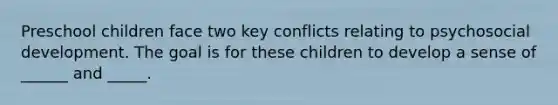 Preschool children face two key conflicts relating to psychosocial development. The goal is for these children to develop a sense of ______ and _____.