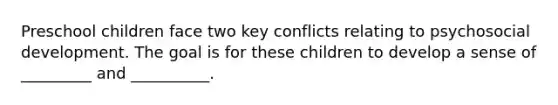 Preschool children face two key conflicts relating to psychosocial development. The goal is for these children to develop a sense of _________ and __________.