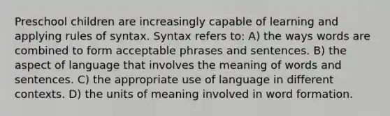 Preschool children are increasingly capable of learning and applying rules of syntax. Syntax refers to: A) the ways words are combined to form acceptable phrases and sentences. B) the aspect of language that involves the meaning of words and sentences. C) the appropriate use of language in different contexts. D) the units of meaning involved in word formation.