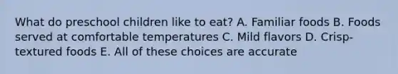 What do preschool children like to eat? A. Familiar foods B. Foods served at comfortable temperatures C. Mild flavors D. Crisp-textured foods E. All of these choices are accurate