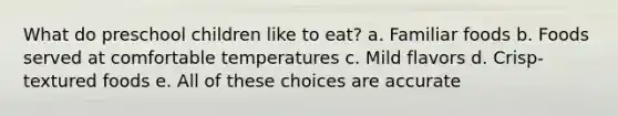 What do preschool children like to eat? a. Familiar foods b. Foods served at comfortable temperatures c. Mild flavors d. Crisp-textured foods e. All of these choices are accurate